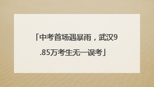中考首场遇暴雨，武汉9.85万考生无一误考