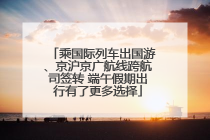 乘国际列车出国游、京沪京广航线跨航司签转 端午假期出行有了更多选择