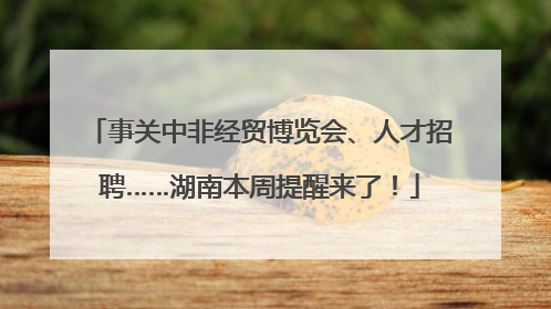 事关中非经贸博览会、人才招聘……湖南本周提醒来了！