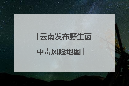 云南发布野生菌中毒风险地图