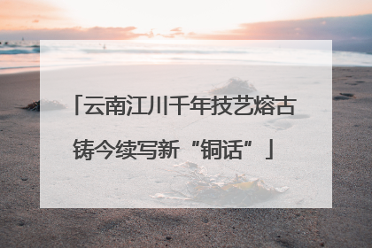 云南江川千年技艺熔古铸今续写新“铜话”