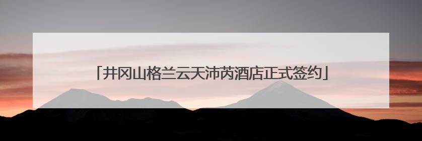 井冈山格兰云天沛芮酒店正式签约