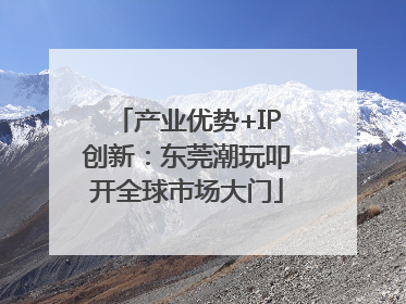 产业优势+IP创新：东莞潮玩叩开全球市场大门