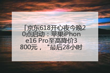 京东618开心夜今晚20点启动：苹果iPhone16 Pro至高降价3800元，“最后28小时”推出十二大补贴