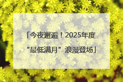 今夜邂逅！2025年度“最低满月”浪漫登场