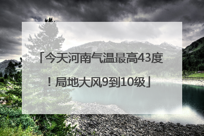 今天河南气温最高43度！局地大风9到10级