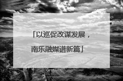 以巡促改谋发展，南乐融媒谱新篇