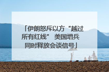 伊朗怒斥以方“越过所有红线” 美国增兵同时释放会谈信号