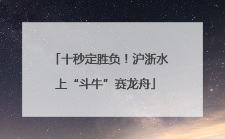 十秒定胜负！沪浙水上“斗牛”赛龙舟