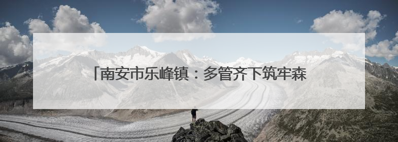 南安市乐峰镇：多管齐下筑牢森林“防火墙”，守护绿水青山