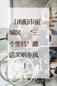 南阳市宛城区：“三个坚持”激活文明乡风