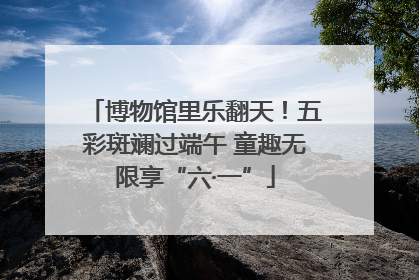 博物馆里乐翻天！五彩斑斓过端午 童趣无限享“六·一”