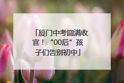 厦门中考圆满收官！“00后”孩子们告别初中
