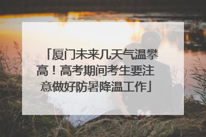 厦门未来几天气温攀高！高考期间考生要注意做好防暑降温工作