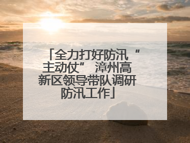 全力打好防汛“主动仗” 漳州高新区领导带队调研防汛工作