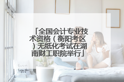 全国会计专业技术资格（衡阳考区）无纸化考试在湖南财工职院举行