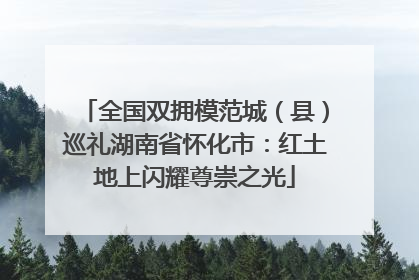 全国双拥模范城（县）巡礼湖南省怀化市：红土地上闪耀尊崇之光