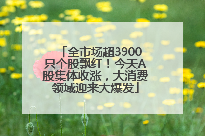 全市场超3900只个股飘红！今天A股集体收涨，大消费领域迎来大爆发