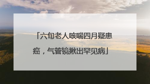 六旬老人咳喘四月疑患癌，气管镜揪出罕见病