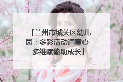 兰州市城关区幼儿园：多彩活动润童心 多维赋能助成长
