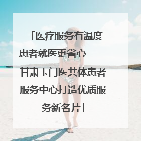 医疗服务有温度 患者就医更省心——甘肃玉门医共体患者服务中心打造优质服务新名片