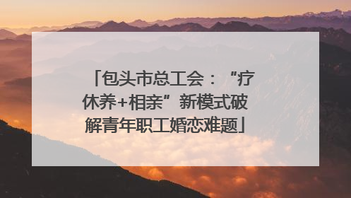 包头市总工会：“疗休养+相亲”新模式破解青年职工婚恋难题