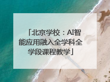 北京学校：AI智能应用融入全学科全学段课程教学