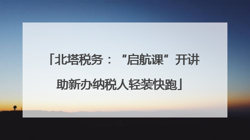北塔税务：“启航课”开讲 助新办纳税人轻装快跑