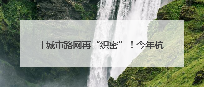 城市路网再“织密”！今年杭州将新增城市道路60公里