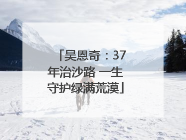 吴恩奇：37年治沙路 一生守护绿满荒漠