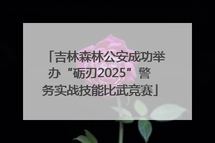 吉林森林公安成功举办“砺刃2025”警务实战技能比武竞赛