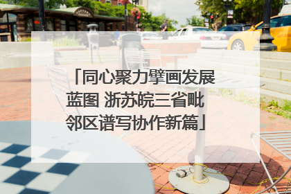 同心聚力擘画发展蓝图 浙苏皖三省毗邻区谱写协作新篇