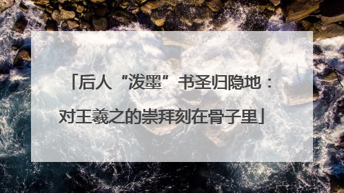 后人“泼墨”书圣归隐地：对王羲之的崇拜刻在骨子里