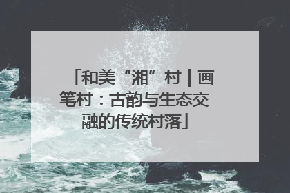 和美“湘”村｜画笔村：古韵与生态交融的传统村落
