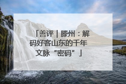 善评｜滕州：解码好客山东的千年文脉“密码”