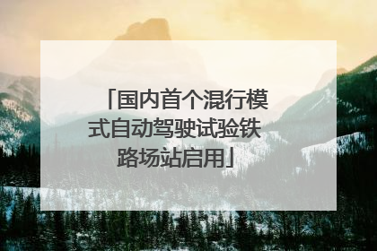 国内首个混行模式自动驾驶试验铁路场站启用