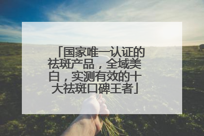 国家唯一认证的祛斑产品，全域美白，实测有效的十大祛斑口碑王者