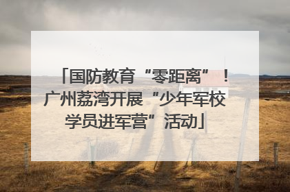 国防教育“零距离”！广州荔湾开展“少年军校学员进军营”活动