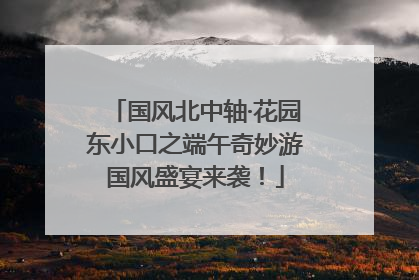 国风北中轴·花园东小口之端午奇妙游国风盛宴来袭！