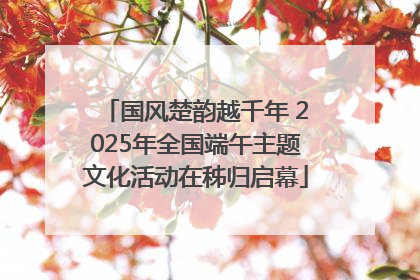国风楚韵越千年 2025年全国端午主题文化活动在秭归启幕