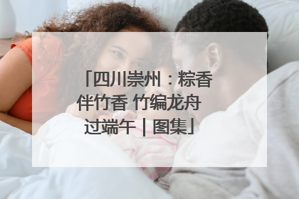 四川崇州：粽香伴竹香 竹编龙舟过端午｜图集