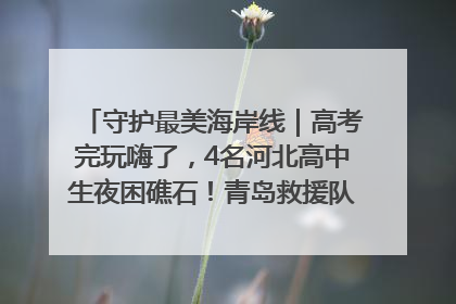 守护最美海岸线｜高考完玩嗨了，4名河北高中生夜困礁石！青岛救援队火速出动救上岸