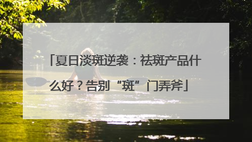 夏日淡斑逆袭：祛斑产品什么好？告别“斑”门弄斧