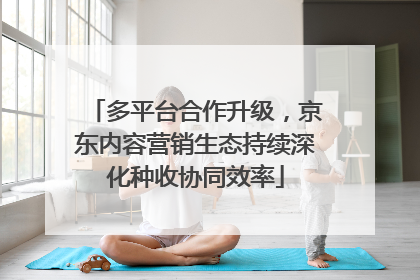 多平台合作升级，京东内容营销生态持续深化种收协同效率