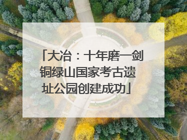 大冶：十年磨一剑 铜绿山国家考古遗址公园创建成功