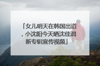 女儿明天在韩国出道，小沈阳今天晒沈佳润新专辑宣传视频