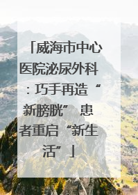 威海市中心医院泌尿外科：巧手再造“新膀胱” 患者重启“新生活”