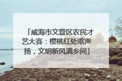 威海市文登区农民才艺大赛：樱桃红处歌声扬，文明新风满乡间