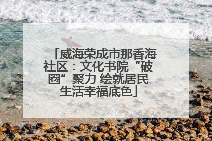 威海荣成市那香海社区：文化书院“破圈”聚力 绘就居民生活幸福底色
