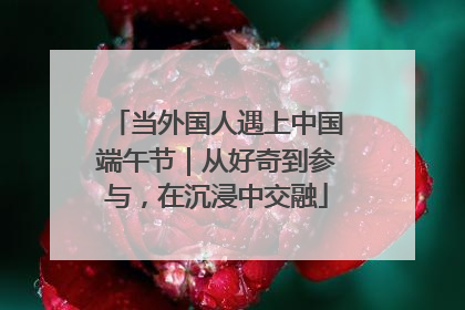 当外国人遇上中国端午节｜从好奇到参与，在沉浸中交融